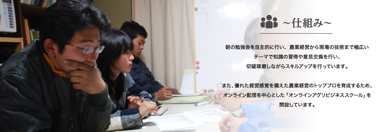 仕組み｜朝の勉強会を自主的に行い、農業経営から現場の技術まで幅広いテーマで知識の習得や意見交換を行い、切磋琢磨しながらスキルアップを行っています。また、優れた経営感覚を備えた農業経営のトッププロを育成するため、オンライン配信を中心とした「オンラインアグリビジネススクール」を開設しています。