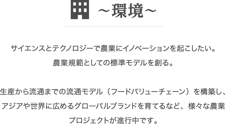 サイエンスとテクノロジーで農業にイノベーションを起こしたい。農業規範としての標準モデルを創る。生産から流通までの流通モデル（フードバリューチェーン）を構築し、アジアや世界に広めるグローバルブランドを育てるなど、様々な農業プロジェクトが進行中です。