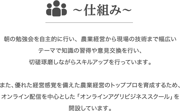 朝の勉強会を自主的に行い、農業経営から現場の技術まで幅広いテーマで知識の習得や意見交換を行い、切磋琢磨しながらスキルアップを行っています。また、優れた経営感覚を備えた農業経営のトッププロを育成するため、オンライン配信を中心とした「オンラインアグリビジネススクール」を開設しています。