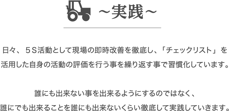 日々、５Ｓ活動として現場の即時改善を徹底し、「チェックリスト」を活用した自身の活動の評価を行う事を繰り返す事で習慣化しています。誰にも出来ない事を出来るようにするのではなく、誰にでも出来ることを誰にも出来ないくらい徹底して実践していきます。